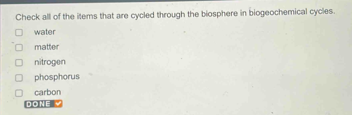 check all of the items that are cycled through the biosphere in biogeochemical cycles. water matter nitrogen phosphorus carbon done