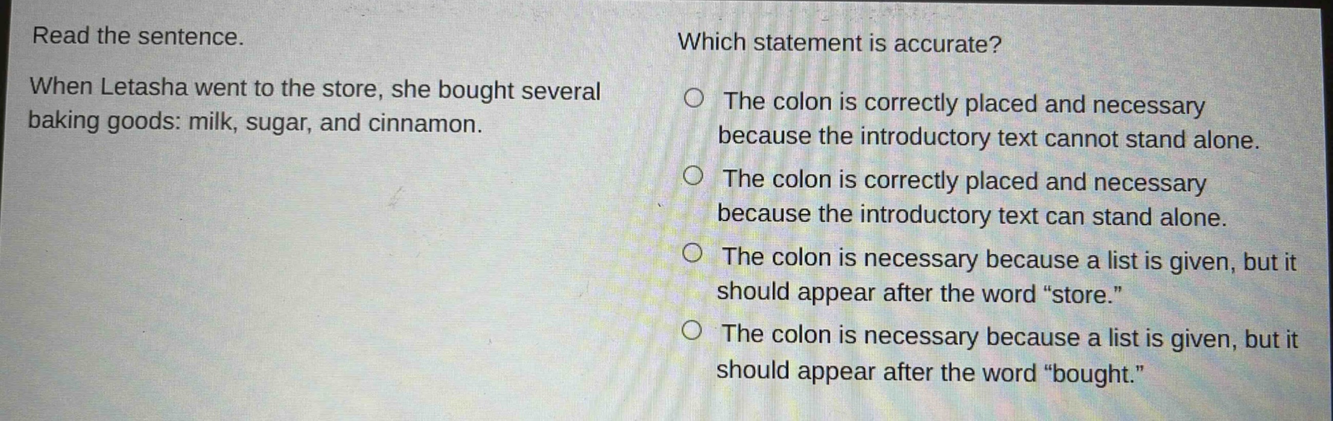 read the sentence. when letasha went to the store, she bought several baking goods: milk, sugar, and cinnamon. which statement is accurate? the colon is correctly placed and necessary because the introductory text cannot stand alone. the colon is correctly placed and necessary because the introductory text can stand alone. the colon is necessary because a list is given, but it should appear after the word \store.\ the colon is necessary because a list is given, but it should appear after the word \bought.\