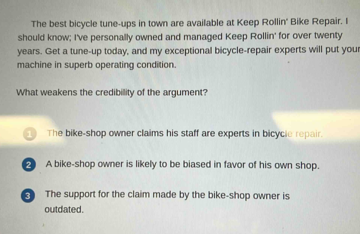 the best bicycle tune - ups in town are available at keep rollin bike repair. i should know; ive personally owned and managed keep rollin for over twenty years. get a tune - up today, and my exceptional bicycle - repair experts will put your machine in superb operating condition. what weakens the credibility of the argument? 1 the bike - shop owner claims his staff are experts in bicycle repair. 2 a bike - shop owner is likely to be biased in favor of his own shop. 3 the support for the claim made by the bike - shop owner is outdated.