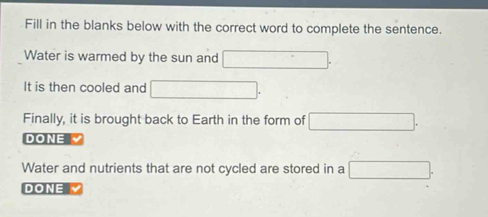 fill in the blanks below with the correct word to complete the sentence. water is warmed by the sun and . it is then cooled and . finally, it is brought back to earth in the form of . done water and nutrients that are not cycled are stored in a . done