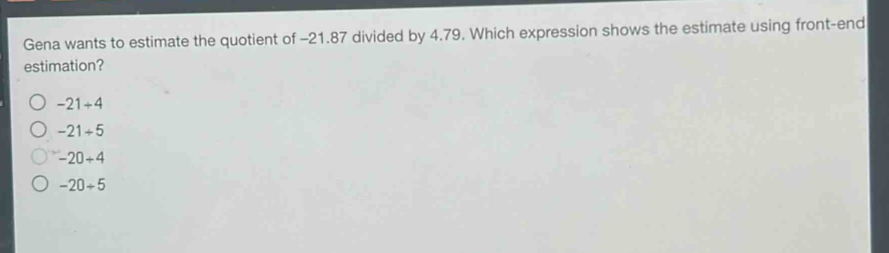 gena wants to estimate the quotient of -21.87 divided by 4.79. which expression shows the estimate using front - end estimation?\n-21÷4\n-21÷5\n-20÷4\n-20÷5