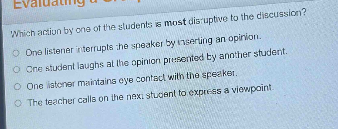 which action by one of the students is most disruptive to the discussion?\none listener interrupts the speaker by inserting an opinion.\none student laughs at the opinion presented by another student.\none listener maintains eye contact with the speaker.\nthe teacher calls on the next student to express a viewpoint.
