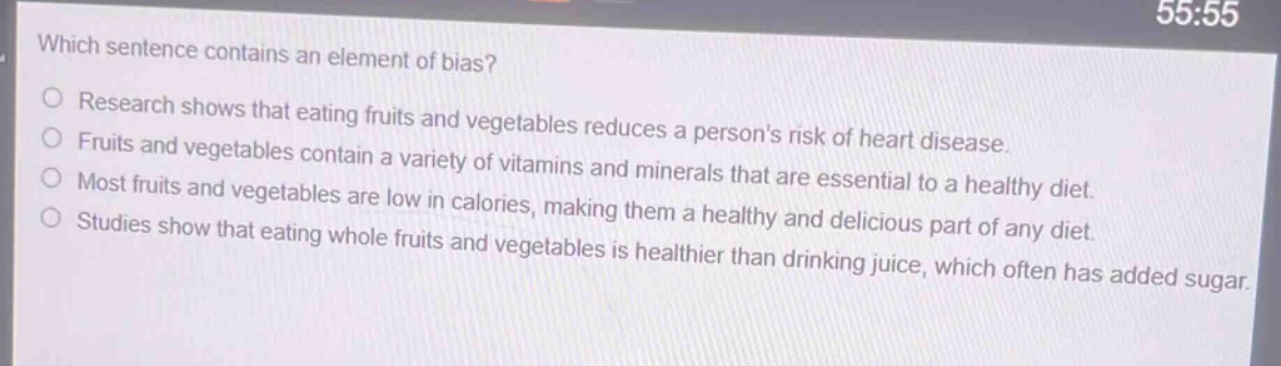 which sentence contains an element of bias?\nresearch shows that eating fruits and vegetables reduces a persons risk of heart disease.\nfruits and vegetables contain a variety of vitamins and minerals that are essential to a healthy diet.\nmost fruits and vegetables are low in calories, making them a healthy and delicious part of any diet.\nstudies show that eating whole fruits and vegetables is healthier than drinking juice, which often has added sugar.