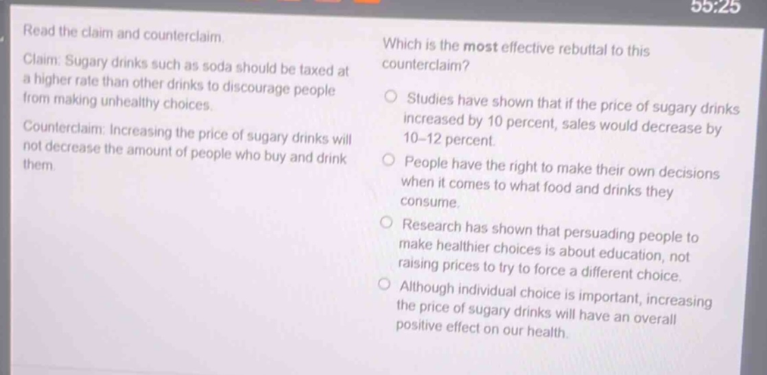 read the claim and counter - claim. claim: sugary drinks such as soda should be taxed at a higher rate than other drinks to discourage people from making unhealthy choices. counter - claim: increasing the price of sugary drinks will not decrease the amount of people who buy and drink them. which is the most effective rebuttal to this counter - claim? studies have shown that if the price of sugary drinks increased by 10 percent, sales would decrease by 10 - 12 percent. people have the right to make their own decisions when it comes to what food and drinks they consume. research has shown that persuading people to make healthier choices is about education, not raising prices to try to force a different choice. although individual choice is important, increasing the price of sugary drinks will have an overall positive effect on our health.