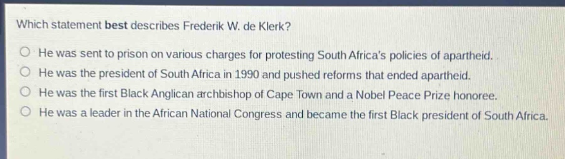 which statement best describes frederik w. de klerk?\nhe was sent to prison on various charges for protesting south africas policies of apartheid.\nhe was the president of south africa in 1990 and pushed reforms that ended apartheid.\nhe was the first black anglican archbishop of cape town and a nobel peace prize honoree.\nhe was a leader in the african national congress and became the first black president of south africa.