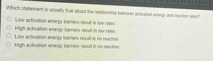 which statement is usually true about the relationship between activation energy and reaction rates?\nlow activation energy barriers result in low rates.\nhigh activation energy barriers result in low rates.\nlow activation energy barriers result in no reaction.\nhigh activation energy barriers result in no reaction.