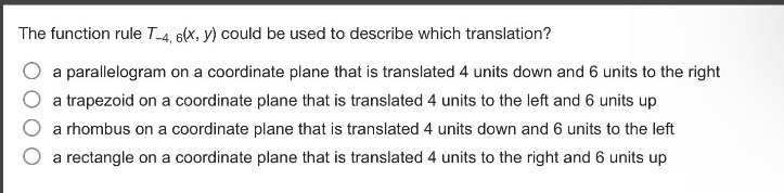 the function rule $t_{-4,6}(x,y)$ could be used to describe which translation?\n a parallelogram on a coordinate plane that is translated 4 units down and 6 units to the right\n a trapezoid on a coordinate plane that is translated 4 units to the left and 6 units up\n a rhombus on a coordinate plane that is translated 4 units down and 6 units to the left\n a rectangle on a coordinate plane that is translated 4 units to the right and 6 units up