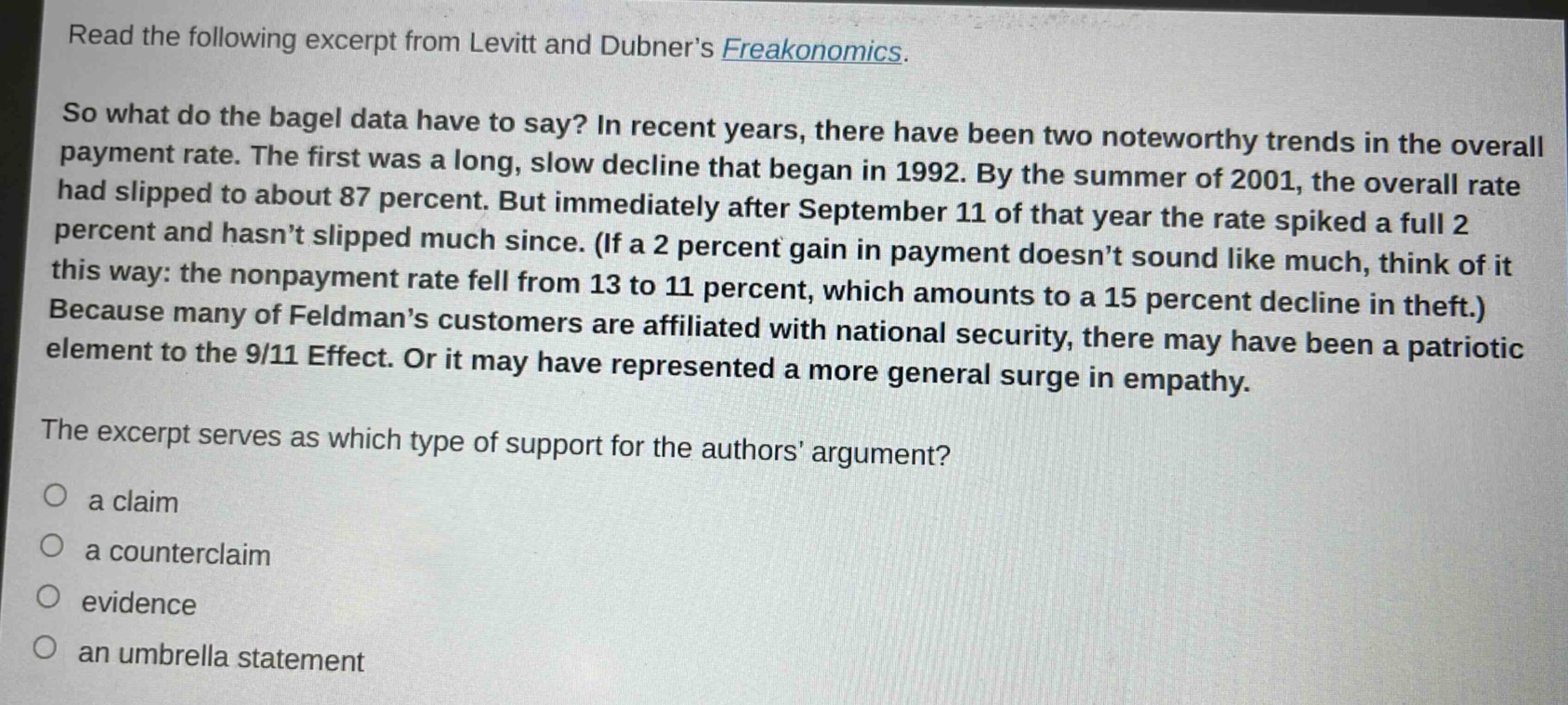 read the following excerpt from levitt and dubner’s freakonomics. so what do the bagel data have to say? in recent years, there have been two noteworthy trends in the overall payment rate. the first was a long, slow decline that began in 1992. by the summer of 2001, the overall rate had slipped to about 87 percent. but immediately after september 11 of that year the rate spiked a full 2 percent and hasn’t slipped much since. (if a 2 percent gain in payment doesn’t sound like much, think of it this way: the nonpayment rate fell from 13 to 11 percent, which amounts to a 15 percent decline in theft.) because many of feldman’s customers are affiliated with national security, there may have been a patriotic element to the 9/11 effect. or it may have represented a more general surge in empathy. the excerpt serves as which type of support for the authors’ argument? a claim a counterclaim evidence an umbrella statement