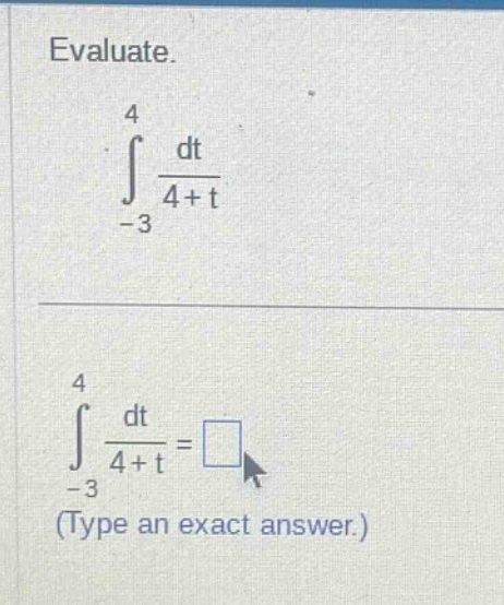 evaluate.\n int_{-3}^{4} \frac{dt}{4 + t} \n int_{-3}^{4} \frac{dt}{4 + t} = square (type an exact answer.)
