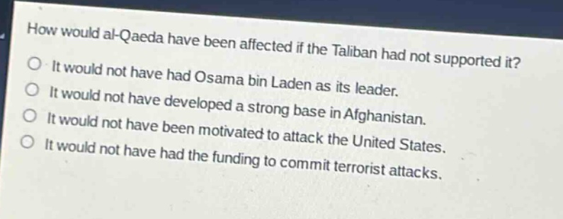 how would al - qaeda have been affected if the taliban had not supported it?\no it would not have had osama bin laden as its leader.\no it would not have developed a strong base in afghanistan.\no it would not have been motivated to attack the united states.\no it would not have had the funding to commit terrorist attacks.