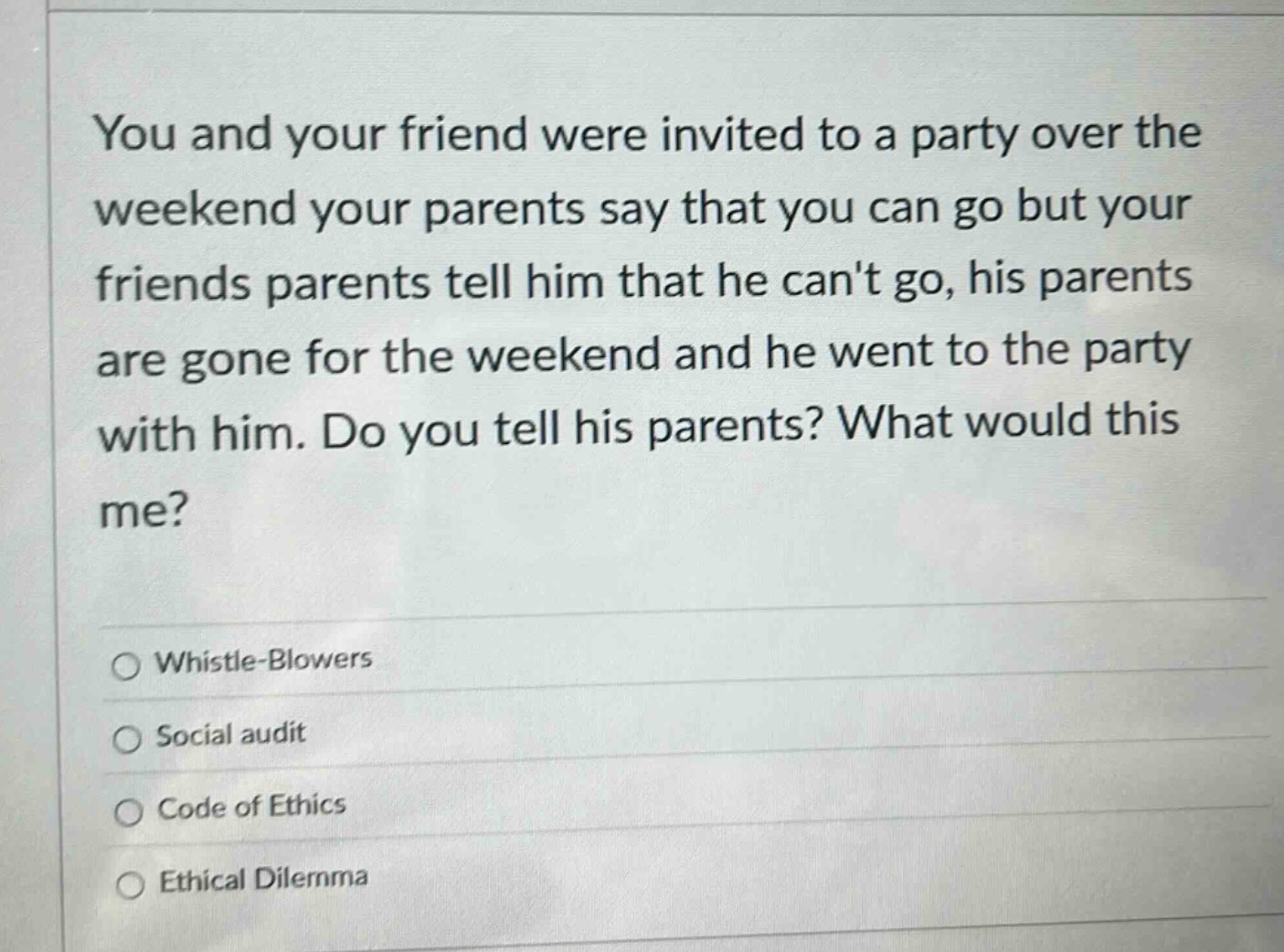 you and your friend were invited to a party over the weekend your parents say that you can go but your friends parents tell him that he cant go, his parents are gone for the weekend and he went to the party with him. do you tell his parents? what would this me?\nwhistle - blowers\nsocial audit\ncode of ethics\nethical dilemma