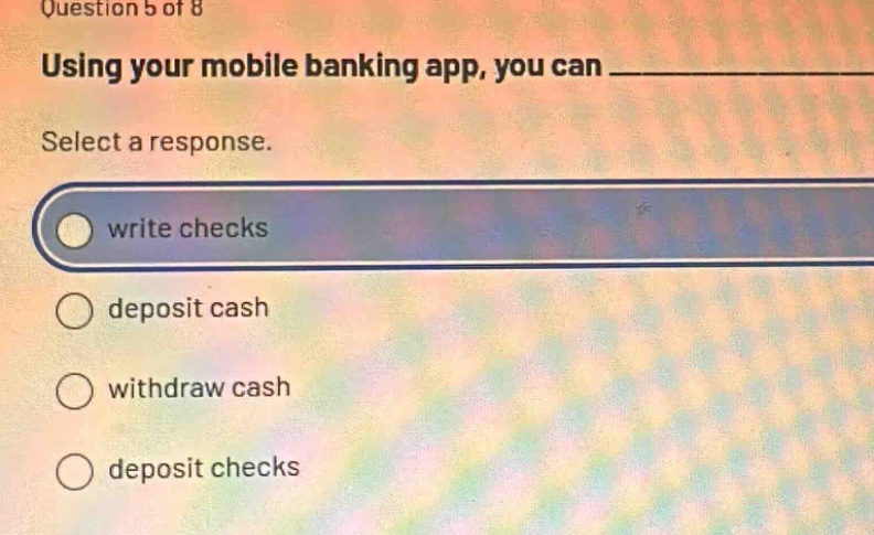question 5 of 8\nusing your mobile banking app, you can \nselect a response.\nwrite checks\ndeposit cash\nwithdraw cash\ndeposit checks