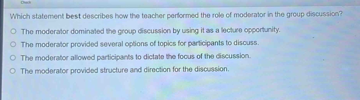 which statement best describes how the teacher performed the role of moderator in the group discussion?\nthe moderator dominated the group discussion by using it as a lecture opportunity.\nthe moderator provided several options of topics for participants to discuss.\nthe moderator allowed participants to dictate the focus of the discussion.\nthe moderator provided structure and direction for the discussion.