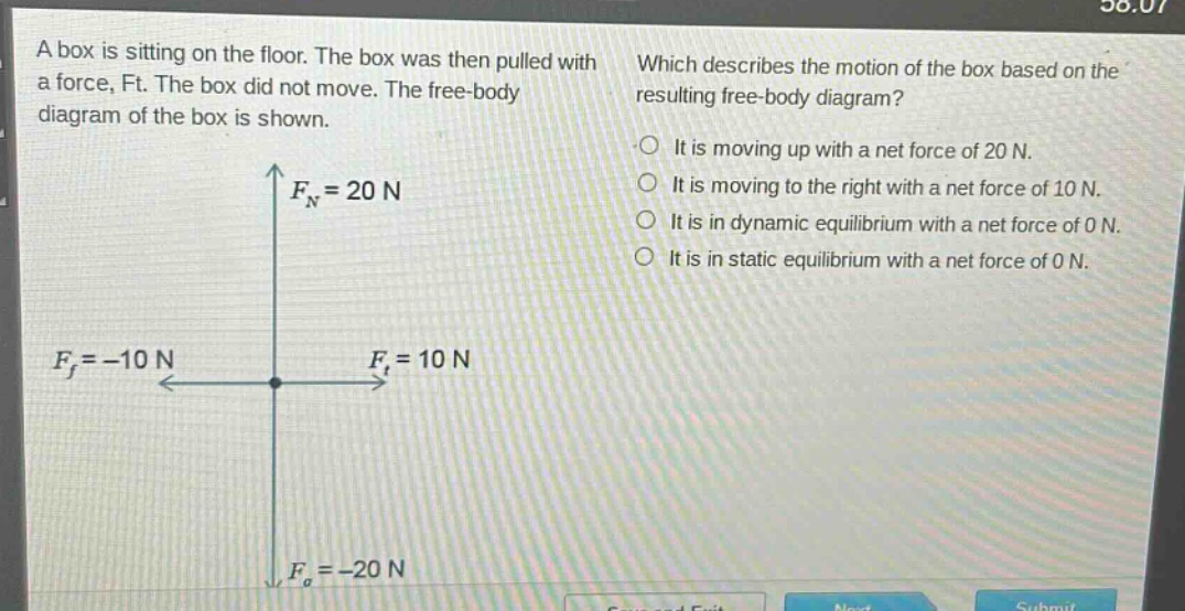 a box is sitting on the floor. the box was then pulled with a force, ft. the box did not move. the free - body diagram of the box is shown. which describes the motion of the box based on the resulting free - body diagram? it is moving up with a net force of 20 n. it is moving to the right with a net force of 10 n. it is in dynamic equilibrium with a net force of 0 n. it is in static equilibrium with a net force of 0 n. $f_n = 20n$ $f_f=-10n$ $f_t = 10n$ $f_g=-20n$