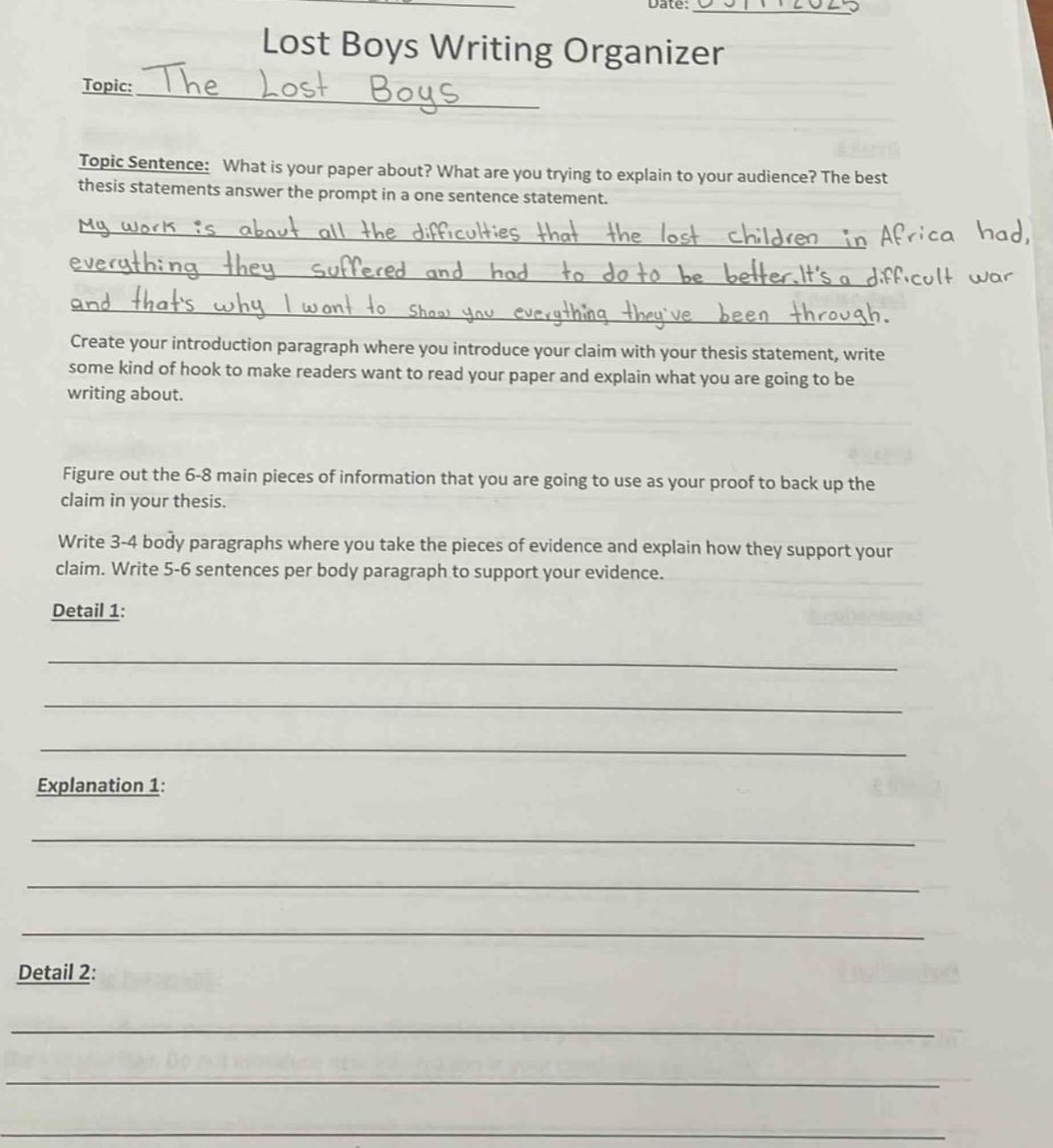 date: 05/11/2025\nlost boys writing organizer\ntopic: the lost boys\ntopic sentence: what is your paper about? what are you trying to explain to your audience? the best thesis statements answer the prompt in a one - sentence statement.\nmy work is about all the difficulties that the lost children in africa had, everything they suffered and had to do to be better. its a difficult war and thats why i want to show you everything theyve been through.\ncreate your introduction paragraph where you introduce your claim with your thesis statement, write some kind of hook to make readers want to read your paper and explain what you are going to be writing about.\nfigure out the 6 - 8 main pieces of information that you are going to use as your proof to back up the claim in your thesis.\nwrite 3 - 4 body paragraphs where you take the pieces of evidence and explain how they support your claim. write 5 - 6 sentences per body paragraph to support your evidence.\ndetail 1:\n\n\nexplanation 1:\n\n\ndetail 2:\n