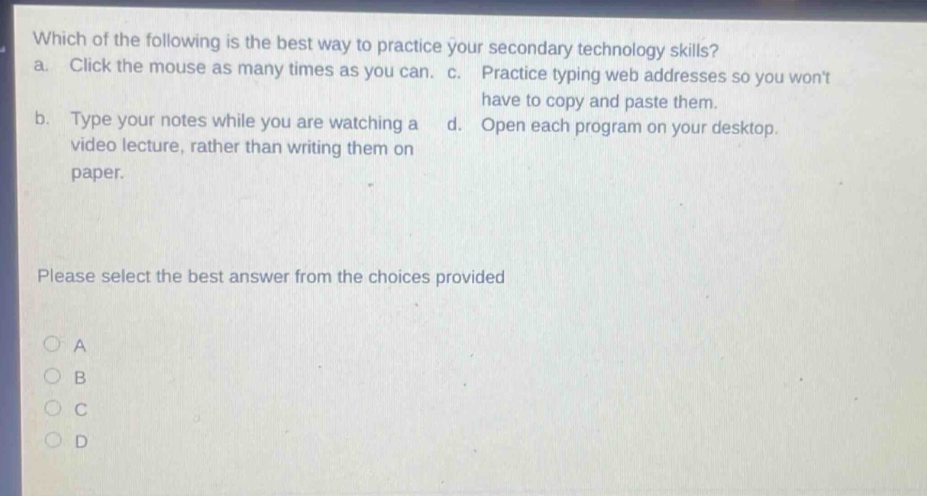 which of the following is the best way to practice your secondary technology skills? a. click the mouse as many times as you can. c. practice typing web addresses so you wont have to copy and paste them. b. type your notes while you are watching a video lecture, rather than writing them on paper. d. open each program on your desktop. please select the best answer from the choices provided a b c d