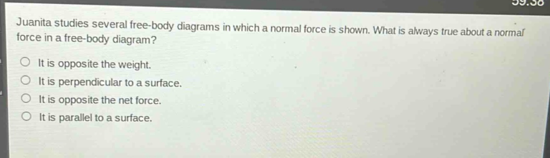 juanita studies several free - body diagrams in which a normal force is shown. what is always true about a normal force in a free - body diagram?\nit is opposite the weight.\nit is perpendicular to a surface.\nit is opposite the net force.\nit is parallel to a surface.