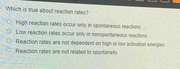 which is true about reaction rates?\nhigh reaction rates occur only in spontaneous reactions.\nlow reaction rates occur only in nonspontaneous reactions.\nreaction rates are not dependent on high or low activation energies.\nreaction rates are not related to spontaneity.