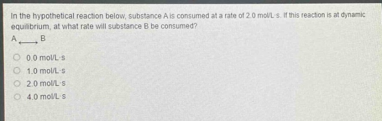 in the hypothetical reaction below, substance a is consumed at a rate of 2.0 mol/l - s. if this reaction is at dynamic equilibrium, at what rate will substance b be consumed? a ⇌ b 0.0 mol/l - s 1.0 mol/l - s 2.0 mol/l - s 4.0 mol/l - s