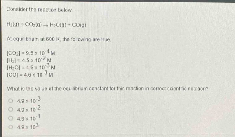 consider the reaction below.\nh₂(g) + co₂(g) → h₂o(g) + co(g)\nat equilibrium at 600 k, the following are true.\nco₂ = 9.5×10⁻⁴ m\nh₂ = 4.5×10⁻² m\nh₂o = 4.6×10⁻³ m\nco = 4.6×10⁻³ m\nwhat is the value of the equilibrium constant for this reaction in correct scientific notation?\n4.9×10⁻³\n4.9×10⁻²\n4.9×10⁻¹\n4.9×10³