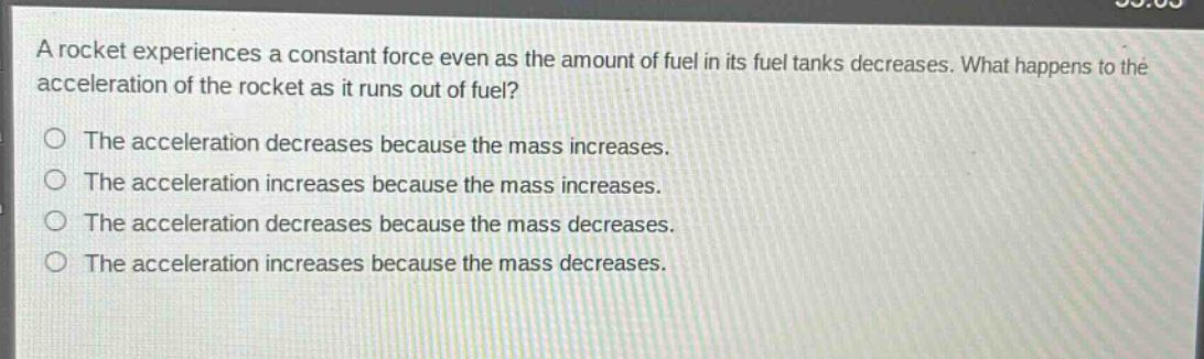 a rocket experiences a constant force even as the amount of fuel in its fuel tanks decreases. what happens to the acceleration of the rocket as it runs out of fuel?\nthe acceleration decreases because the mass increases.\nthe acceleration increases because the mass increases.\nthe acceleration decreases because the mass decreases.\nthe acceleration increases because the mass decreases.