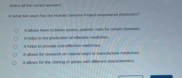 select all the correct answers.\nin what two ways has the human genome project empowered physicians?\n□ it allows them to better assess patients risks for certain diseases\n□ it helps in the production of effective medicines.\n□ it helps to provide cost - effective medicines.\n□ it allows for research on natural ways to manufacture medicines.\n□ it allows for the cloning of genes with different characteristics.