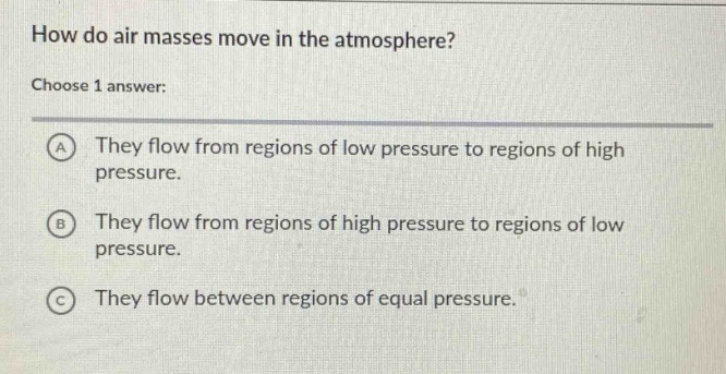 how do air masses move in the atmosphere?\nchoose 1 answer:\na they flow from regions of low pressure to regions of high pressure.\nb they flow from regions of high pressure to regions of low pressure.\nc they flow between regions of equal pressure.