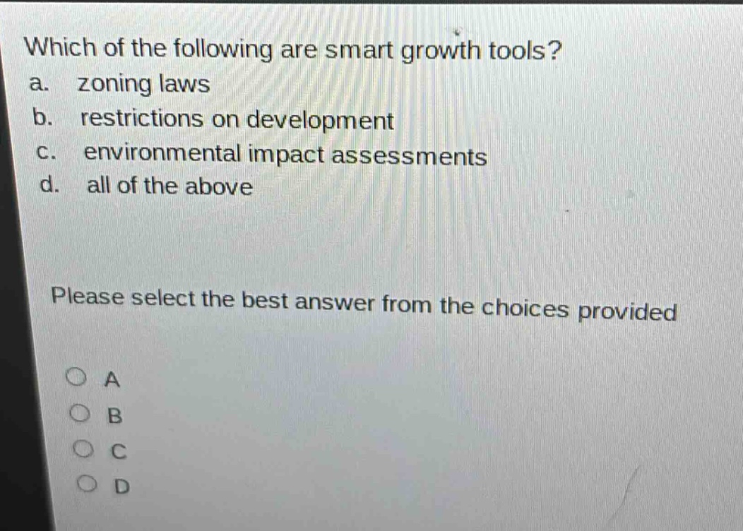 which of the following are smart growth tools?\na. zoning laws\nb. restrictions on development\nc. environmental impact assessments\nd. all of the above\nplease select the best answer from the choices provided\na\nb\nc\nd