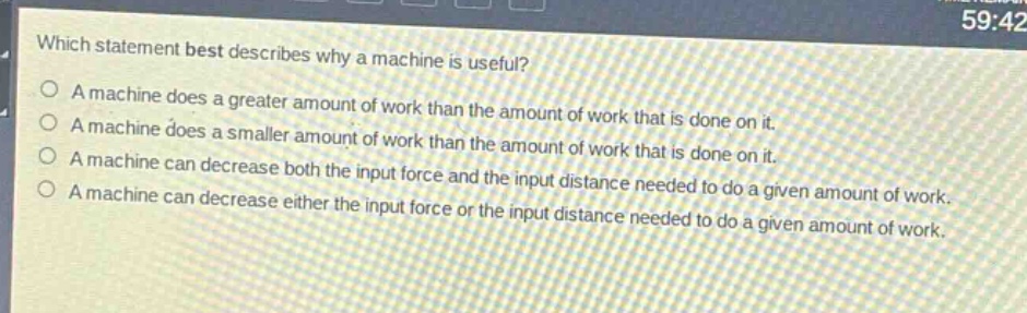 which statement best describes why a machine is useful?\na machine does a greater amount of work than the amount of work that is done on it.\na machine does a smaller amount of work than the amount of work that is done on it.\na machine can decrease both the input force and the input distance needed to do a given amount of work.\na machine can decrease either the input force or the input distance needed to do a given amount of work.