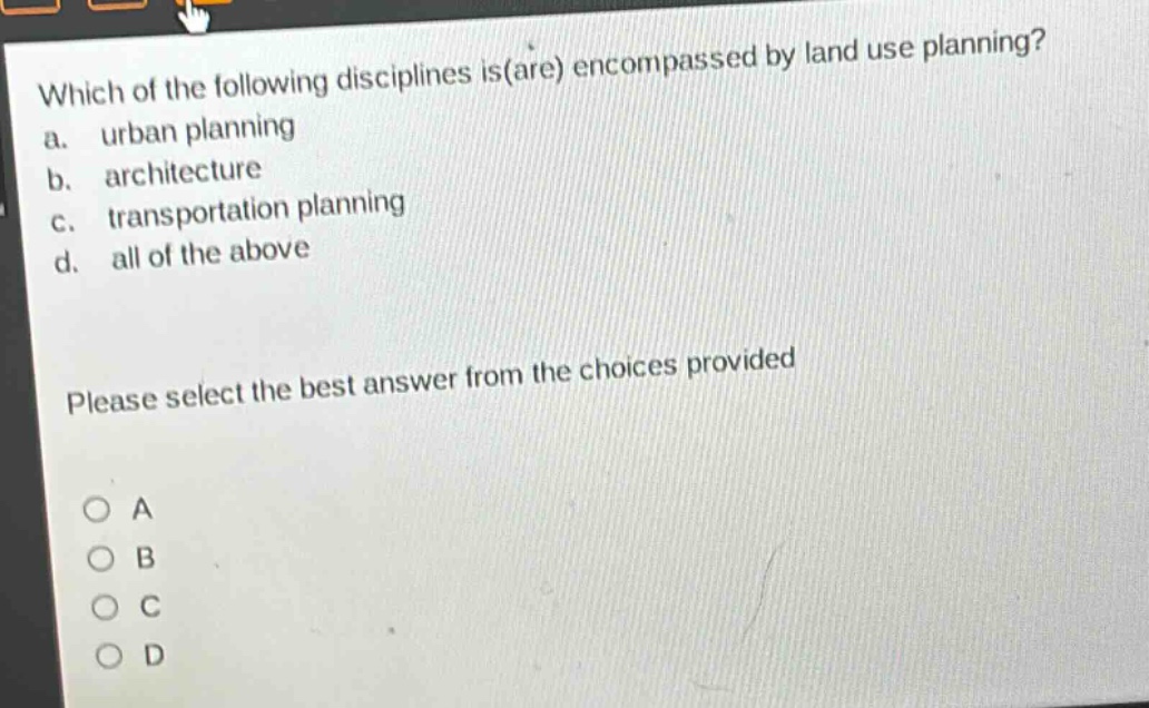 which of the following disciplines is(are) encompassed by land use planning?\na. urban planning\nb. architecture\nc. transportation planning\nd. all of the above\nplease select the best answer from the choices provided\na\nb\nc\nd