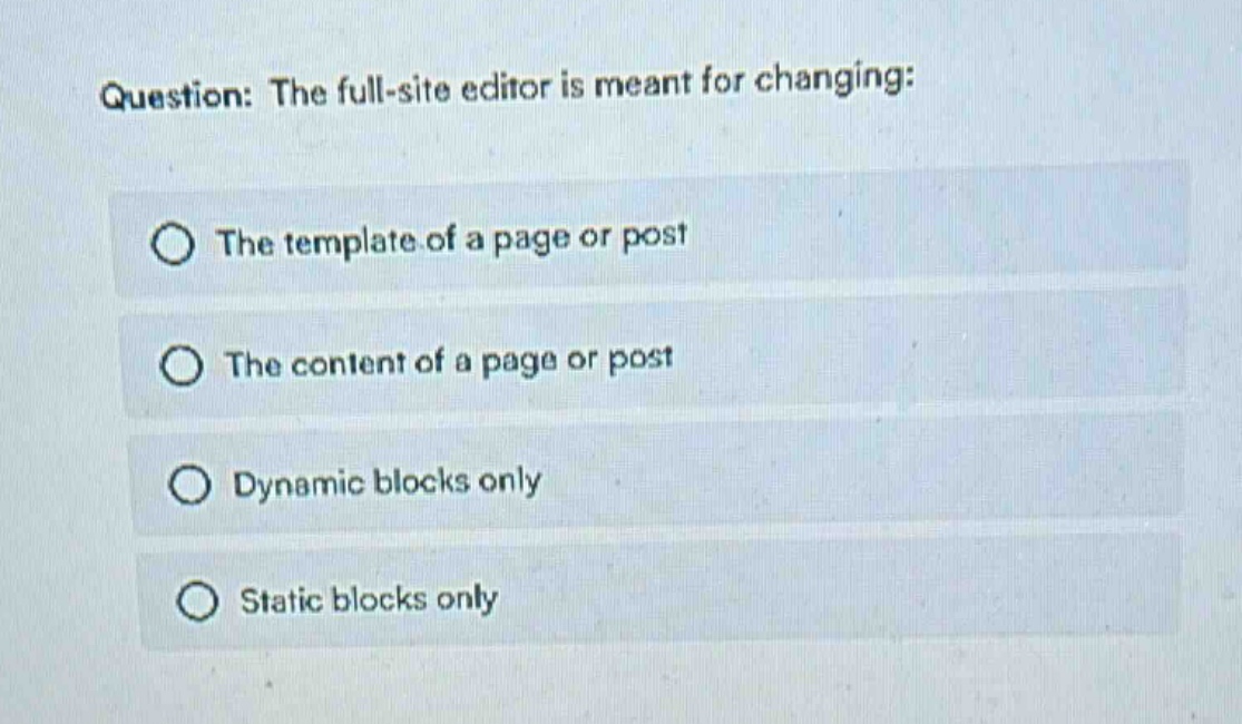 question: the full - site editor is meant for changing:\nthe template of a page or post\nthe content of a page or post\ndynamic blocks only\nstatic blocks only