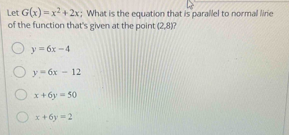 let $g(x)=x^{2}+2x$; what is the equation that is parallel to normal line of the function thats given at the point $(2,8)$?\n$y = 6x - 4$\n$y = 6x - 12$\n$x + 6y = 50$\n$x + 6y = 2$