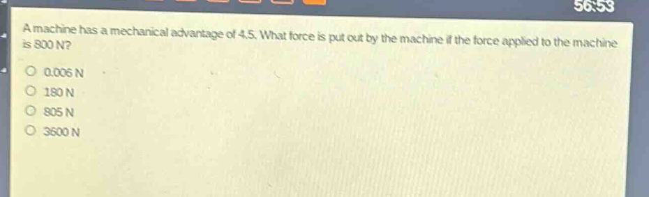 a machine has a mechanical advantage of 4.5. what force is put out by the machine if the force applied to the machine is 800 n?\n0.006 n\n180 n\n805 n\n3600 n