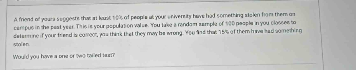a friend of yours suggests that at least 10% of people at your university have had something stolen from them on campus in the past year. this is your population value. you take a random sample of 100 people in you classes to determine if your friend is correct. you think that they may be wrong. you find that 15% of them have had something stolen. would you have a one or two tailed test?