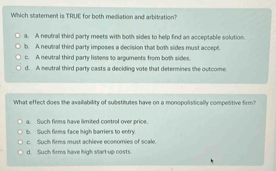 which statement is true for both mediation and arbitration?\n\na. a neutral third - party meets with both sides to help find an acceptable solution.\n\nb. a neutral third - party imposes a decision that both sides must accept.\n\nc. a neutral third - party listens to arguments from both sides.\n\nd. a neutral third - party casts a deciding vote that determines the outcome.\n\nwhat effect does the availability of substitutes have on a monopolistically competitive firm?\n\na. such firms have limited control over price.\n\nb. such firms face high barriers to entry.\n\nc. such firms must achieve economies of scale.\n\nd. such firms have high start - up costs.