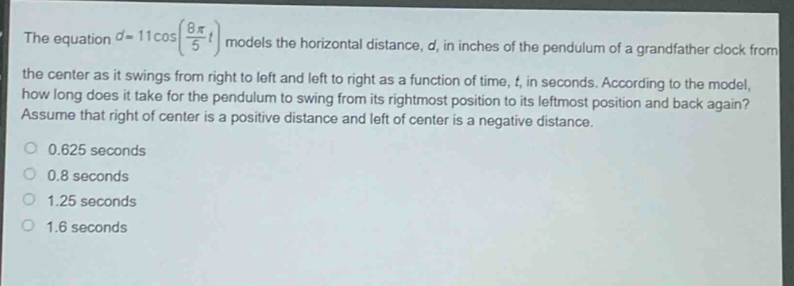 the equation $d = 11cos(\frac{8pi}{5}t)$ models the horizontal distance, $d$, in inches of the pendulum of a grandfather clock from the center as it swings from right to left and left to right as a function of time, $t$, in seconds. according to the model, how long does it take for the pendulum to swing from its rightmost position to its leftmost position and back again? assume that right of center is a positive distance and left of center is a negative distance.\n0.625 seconds\n0.8 seconds\n1.25 seconds\n1.6 seconds