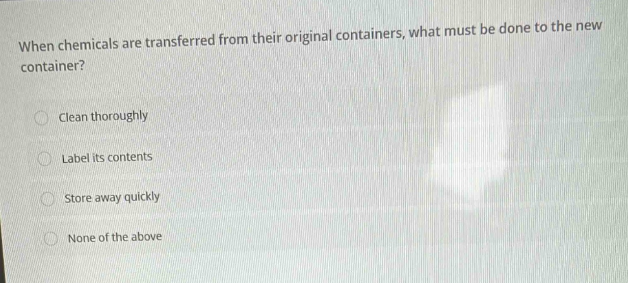 when chemicals are transferred from their original containers, what must be done to the new container?\nclean thoroughly\nlabel its contents\nstore away quickly\nnone of the above