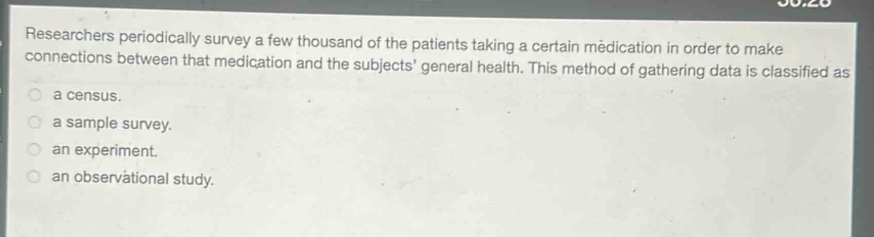 researchers periodically survey a few thousand of the patients taking a certain medication in order to make connections between that medication and the subjects general health. this method of gathering data is classified as a census. a sample survey. an experiment. an observational study.
