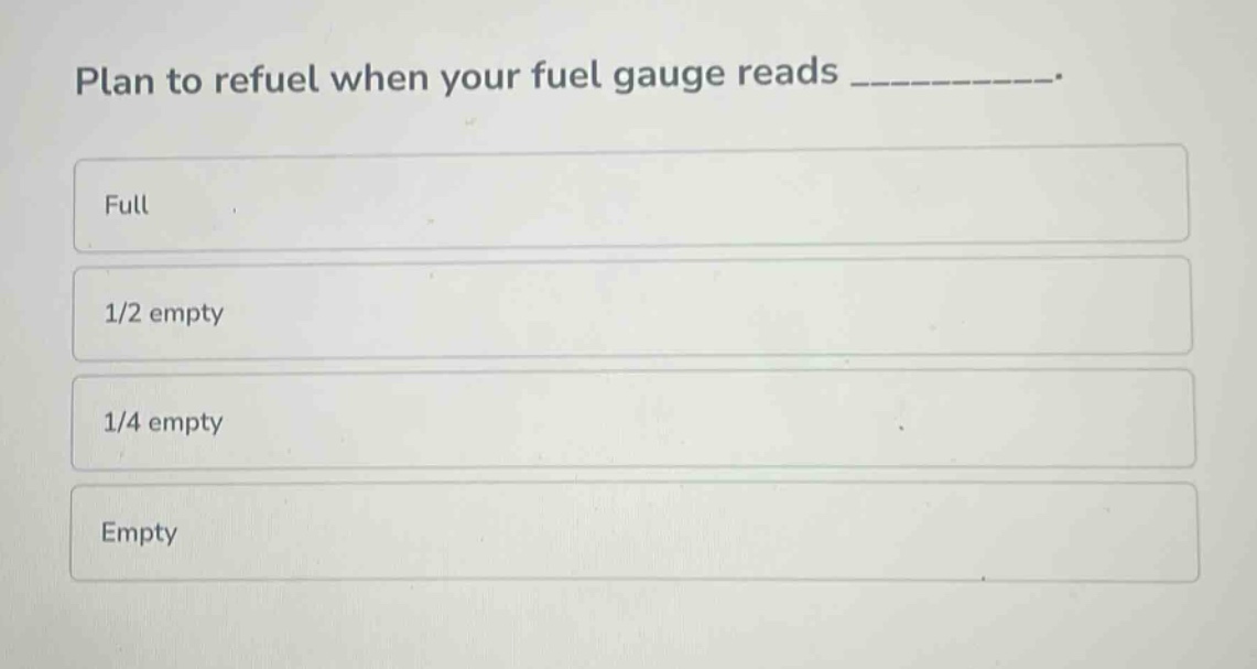 plan to refuel when your fuel gauge reads __________.\nfull\n1/2 empty\n1/4 empty\nempty
