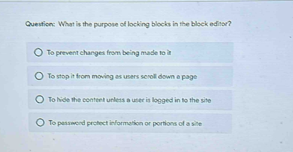 question: what is the purpose of locking blocks in the block editor?\nto prevent changes from being made to it\nto stop it from moving as users scroll down a page\nto hide the content unless a user is logged in to the site\nto password protect information or portions of a site