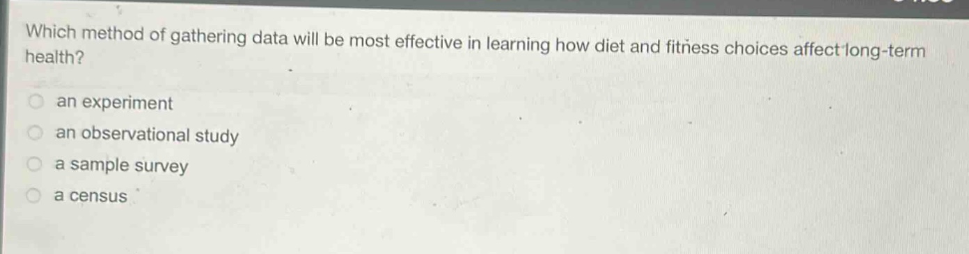which method of gathering data will be most effective in learning how diet and fitness choices affect long - term health?\n an experiment\n an observational study\n a sample survey\n a census