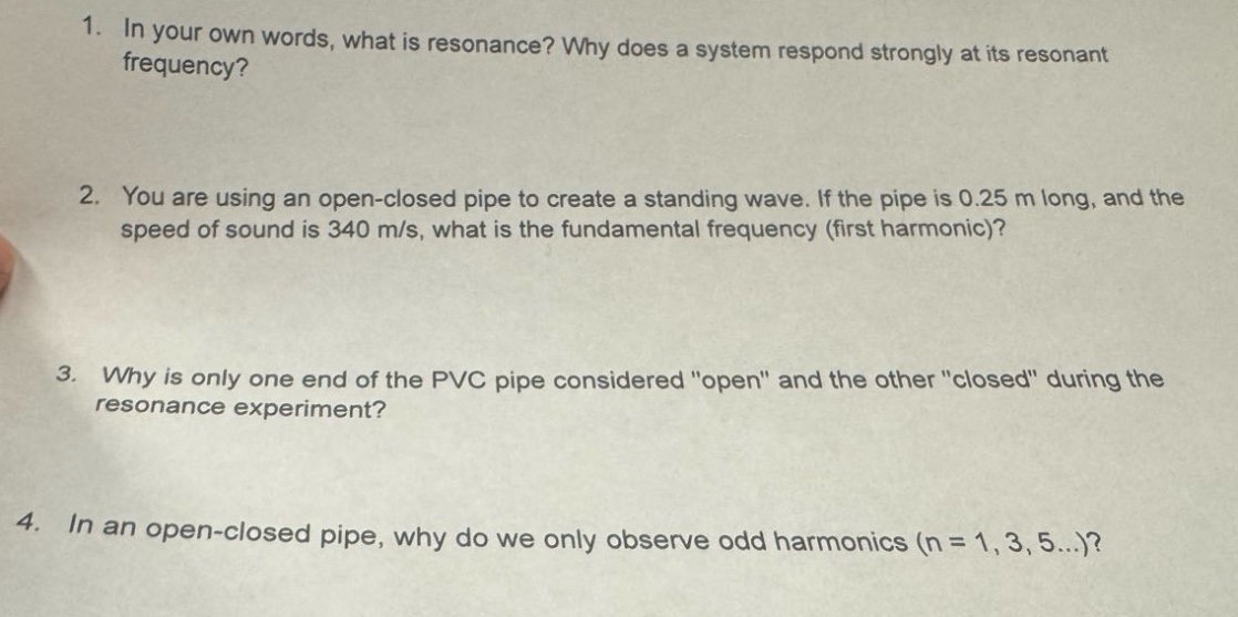 1. in your own words, what is resonance? why does a system respond strongly at its resonant frequency?\n2. you are using an open - closed pipe to create a standing wave. if the pipe is 0.25 m long, and the speed of sound is 340 m/s, what is the fundamental frequency (first harmonic)?\n3. why is only one end of the pvc pipe considered \open\ and the other \closed\ during the resonance experiment?\n4. in an open - closed pipe, why do we only observe odd harmonics (n = 1,3,5...)?