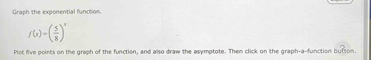 graph the exponential function.\n\n$f(x)=(\\frac{5}{8})^x$\n\nplot five points on the graph of the function, and also draw the asymptote. then click on the graph - a - function button.