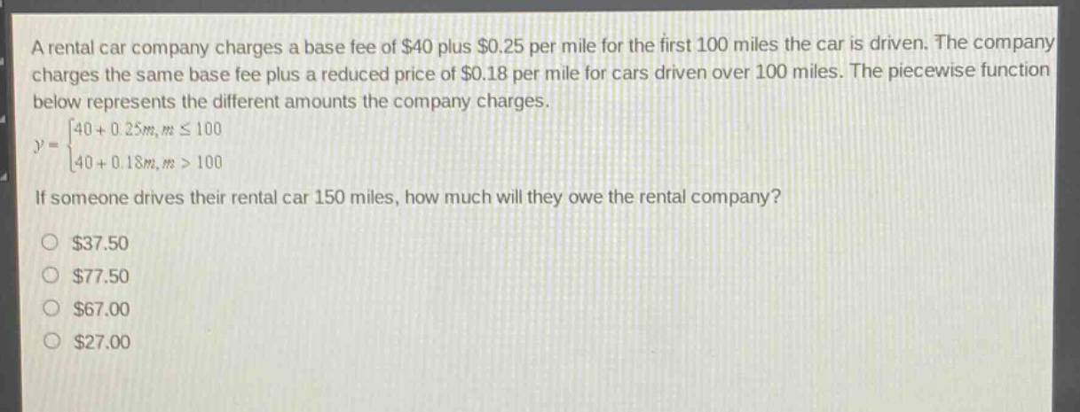a rental car company charges a base fee of $40 plus $0.25 per mile for the first 100 miles the car is driven. the company charges the same base fee plus a reduced price of $0.18 per mile for cars driven over 100 miles. the piecewise function below represents the different amounts the company charges.\n$y = \\begin{cases}40 + 0.25m, & mleq100 \\\\ 40 + 0.18m, & m > 100\\end{cases}$\nif someone drives their rental car 150 miles, how much will they owe the rental company?\n$37.50\n$77.50\n$67.00\n$27.00