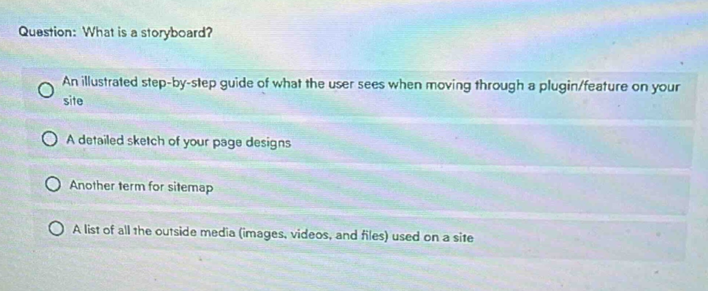 question: what is a storyboard?\nan illustrated step - by - step guide of what the user sees when moving through a plugin/feature on your site\na detailed sketch of your page designs\nanother term for sitemap\na list of all the outside media (images, videos, and files) used on a site