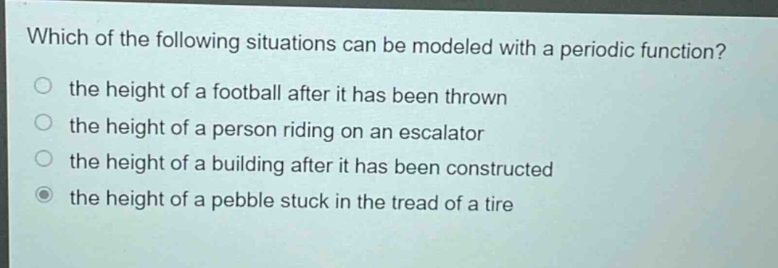 which of the following situations can be modeled with a periodic function?\n the height of a football after it has been thrown\n the height of a person riding on an escalator\n the height of a building after it has been constructed\n the height of a pebble stuck in the tread of a tire