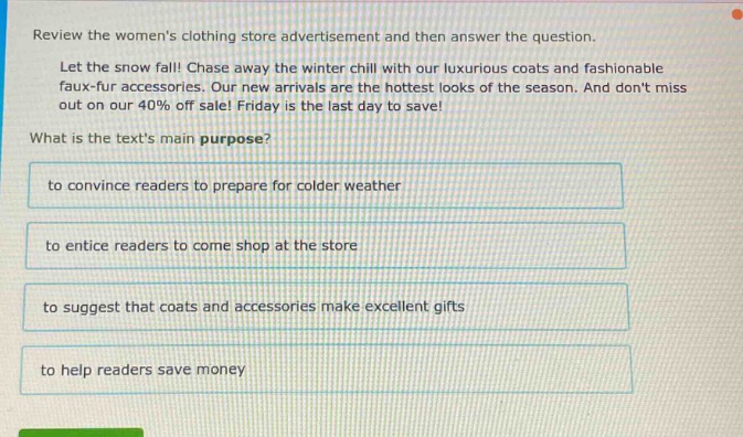 review the womens clothing store advertisement and then answer the question. let the snow fall! chase away the winter chill with our luxurious coats and fashionable faux - fur accessories. our new arrivals are the hottest looks of the season. and dont miss out on our 40% off sale! friday is the last day to save! what is the texts main purpose? to convince readers to prepare for colder weather to entice readers to come shop at the store to suggest that coats and accessories make excellent gifts to help readers save money