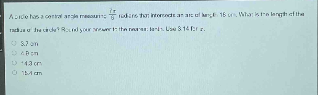 a circle has a central angle measuring $\frac{7pi}{6}$ radians that intersects an arc of length 18 cm. what is the length of the radius of the circle? round your answer to the nearest tenth. use 3.14 for $pi$.\n3.7 cm\n4.9 cm\n14.3 cm\n15.4 cm