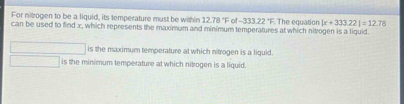 for nitrogen to be a liquid, its temperature must be within 12.78 °f of -333.22 °f. the equation |x + 333.22| = 12.78 can be used to find x, which represents the maximum and minimum temperatures at which nitrogen is a liquid.\n\nis the maximum temperature at which nitrogen is a liquid.\nis the minimum temperature at which nitrogen is a liquid.