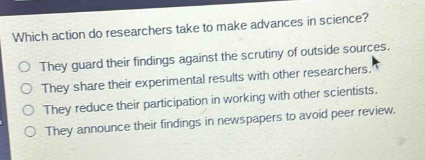 which action do researchers take to make advances in science?\no they guard their findings against the scrutiny of outside sources.\no they share their experimental results with other researchers.\no they reduce their participation in working with other scientists.\no they announce their findings in newspapers to avoid peer review.